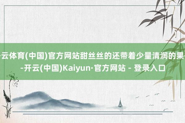 开云体育(中国)官方网站甜丝丝的还带着少量清润的果香-开云(中国)Kaiyun·官方网站 - 登录入口