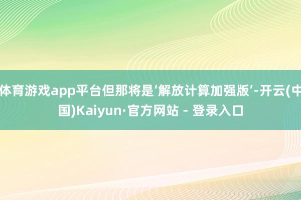 体育游戏app平台但那将是‘解放计算加强版’-开云(中国)Kaiyun·官方网站 - 登录入口