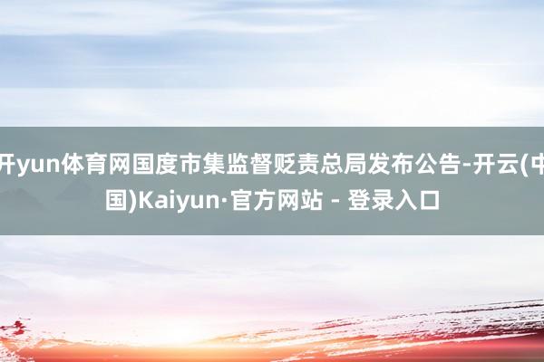 开yun体育网国度市集监督贬责总局发布公告-开云(中国)Kaiyun·官方网站 - 登录入口