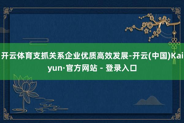 开云体育支抓关系企业优质高效发展-开云(中国)Kaiyun·官方网站 - 登录入口