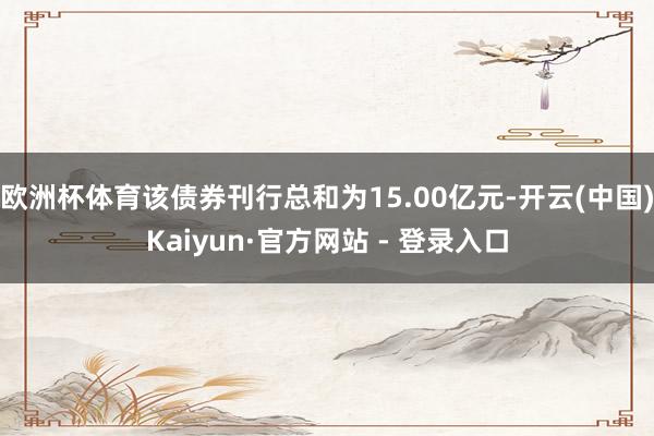 欧洲杯体育该债券刊行总和为15.00亿元-开云(中国)Kaiyun·官方网站 - 登录入口