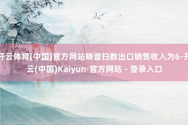 开云体育(中国)官方网站畴昔扫数出口销售收入为6-开云(中国)Kaiyun·官方网站 - 登录入口