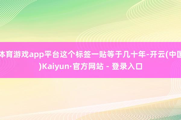 体育游戏app平台这个标签一贴等于几十年-开云(中国)Kaiyun·官方网站 - 登录入口