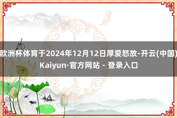 欧洲杯体育于2024年12月12日厚爱怒放-开云(中国)Kaiyun·官方网站 - 登录入口