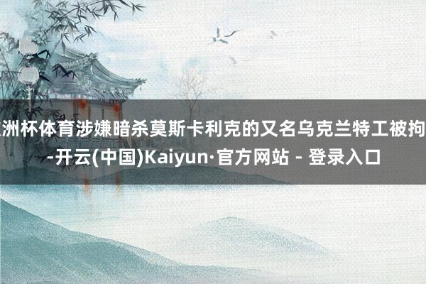 欧洲杯体育涉嫌暗杀莫斯卡利克的又名乌克兰特工被拘捕-开云(中国)Kaiyun·官方网站 - 登录入口
