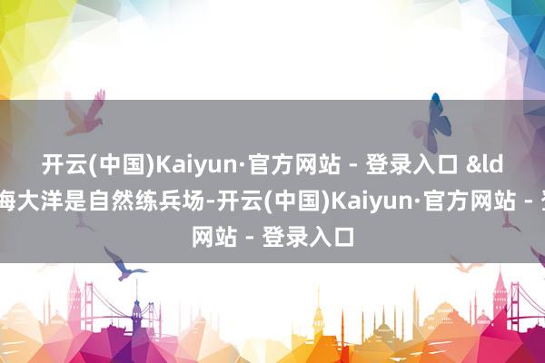 开云(中国)Kaiyun·官方网站 - 登录入口 　　&ldquo;远海大洋是自然练兵场-开云(中国)Kaiyun·官方网站 - 登录入口