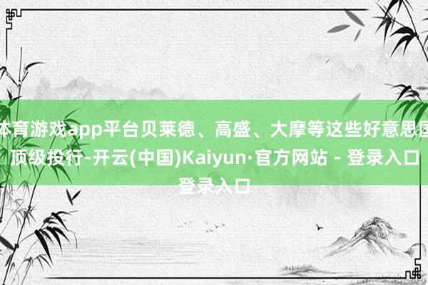 体育游戏app平台贝莱德、高盛、大摩等这些好意思国顶级投行-开云(中国)Kaiyun·官方网站 - 登录入口