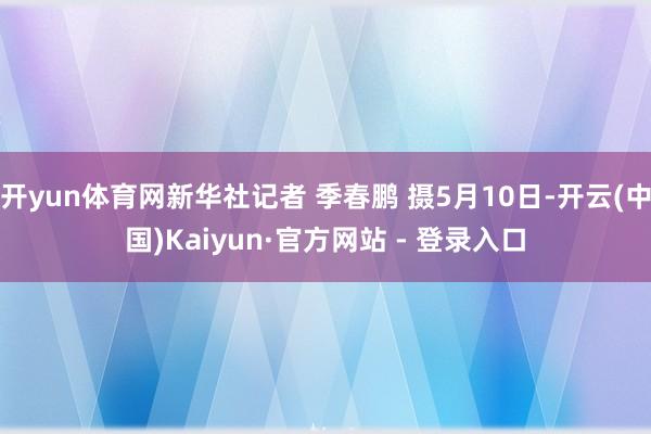 开yun体育网新华社记者 季春鹏 摄5月10日-开云(中国)Kaiyun·官方网站 - 登录入口
