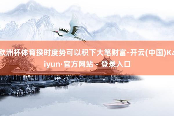 欧洲杯体育揆时度势可以积下大笔财富-开云(中国)Kaiyun·官方网站 - 登录入口
