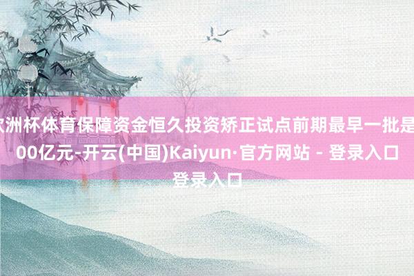 欧洲杯体育保障资金恒久投资矫正试点前期最早一批是500亿元-开云(中国)Kaiyun·官方网站 - 登录入口