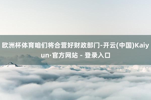 欧洲杯体育咱们将合营好财政部门-开云(中国)Kaiyun·官方网站 - 登录入口