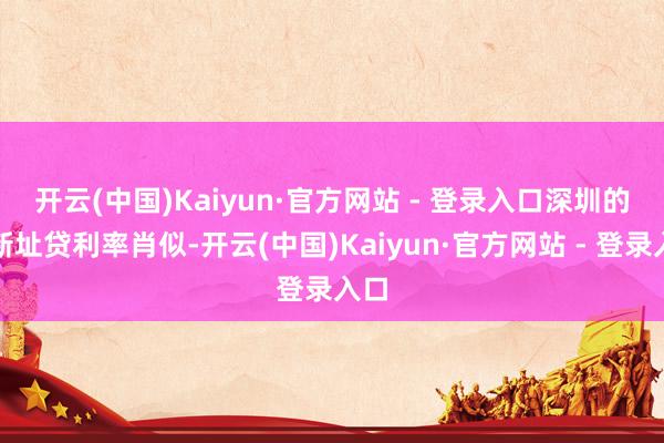 开云(中国)Kaiyun·官方网站 - 登录入口　　深圳的最新址贷利率肖似-开云(中国)Kaiyun·官方网站 - 登录入口