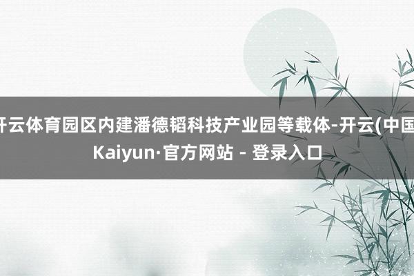 开云体育园区内建潘德韬科技产业园等载体-开云(中国)Kaiyun·官方网站 - 登录入口
