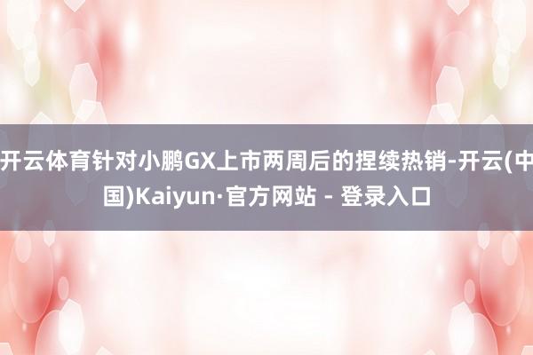 开云体育　　针对小鹏GX上市两周后的捏续热销-开云(中国)Kaiyun·官方网站 - 登录入口
