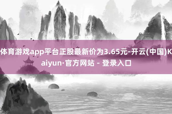 体育游戏app平台正股最新价为3.65元-开云(中国)Kaiyun·官方网站 - 登录入口