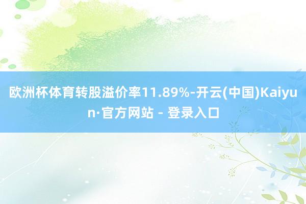 欧洲杯体育转股溢价率11.89%-开云(中国)Kaiyun·官方网站 - 登录入口