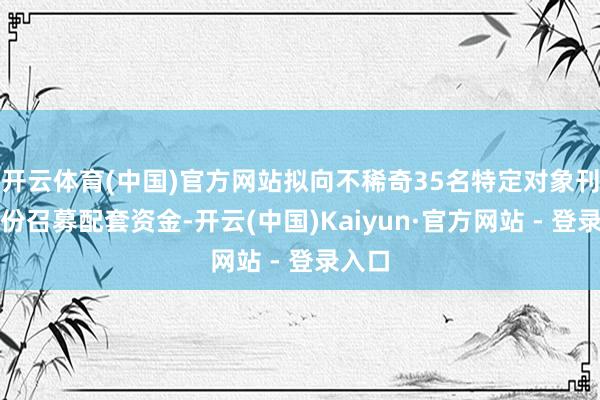 开云体育(中国)官方网站拟向不稀奇35名特定对象刊行股份召募配套资金-开云(中国)Kaiyun·官方网站 - 登录入口
