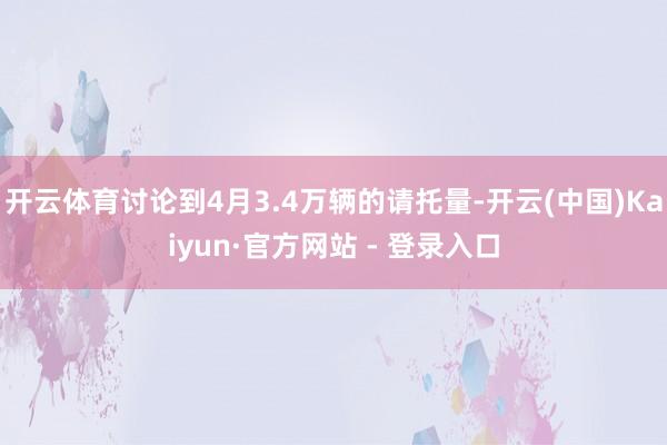 开云体育讨论到4月3.4万辆的请托量-开云(中国)Kaiyun·官方网站 - 登录入口