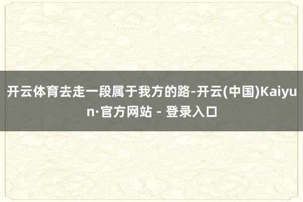开云体育去走一段属于我方的路-开云(中国)Kaiyun·官方网站 - 登录入口