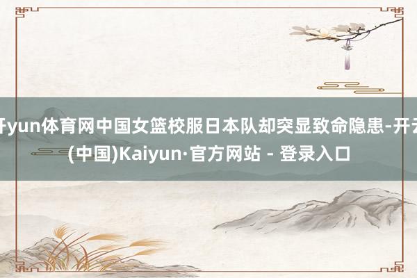 开yun体育网中国女篮校服日本队却突显致命隐患-开云(中国)Kaiyun·官方网站 - 登录入口