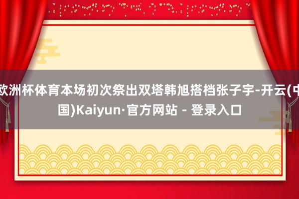 欧洲杯体育本场初次祭出双塔韩旭搭档张子宇-开云(中国)Kaiyun·官方网站 - 登录入口