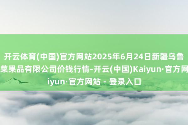 开云体育(中国)官方网站2025年6月24日新疆乌鲁木王人凌庆蔬菜果品有限公司价钱行情-开云(中国)Kaiyun·官方网站 - 登录入口