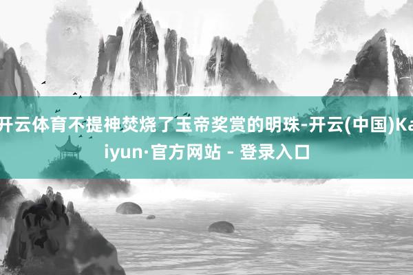 开云体育不提神焚烧了玉帝奖赏的明珠-开云(中国)Kaiyun·官方网站 - 登录入口