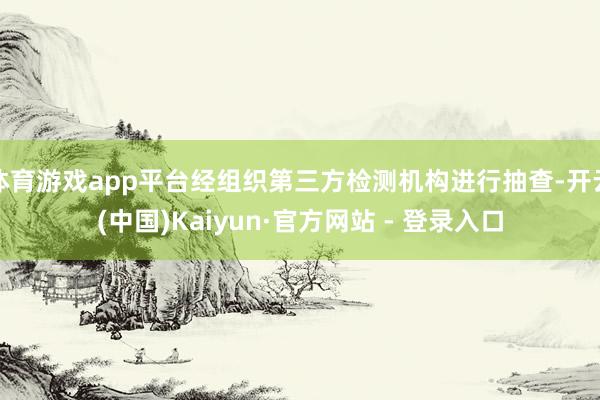 体育游戏app平台经组织第三方检测机构进行抽查-开云(中国)Kaiyun·官方网站 - 登录入口