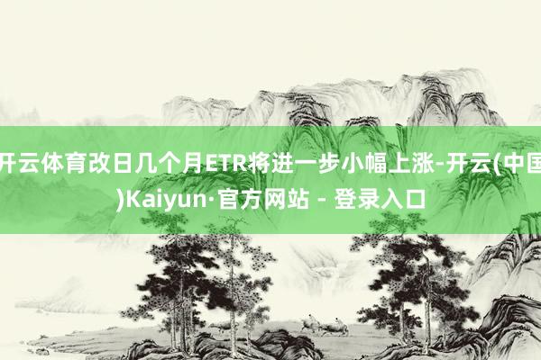 开云体育改日几个月ETR将进一步小幅上涨-开云(中国)Kaiyun·官方网站 - 登录入口