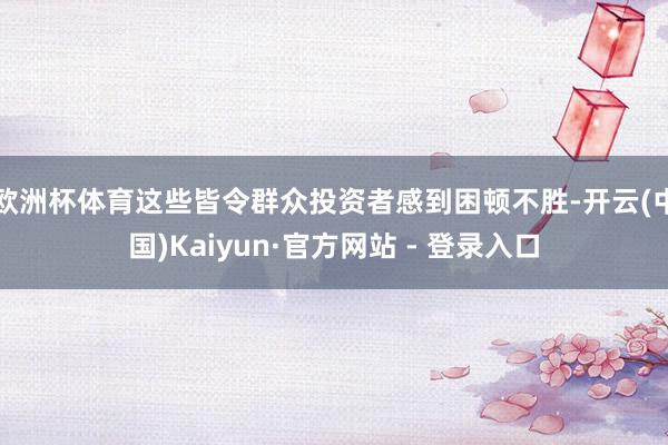 欧洲杯体育这些皆令群众投资者感到困顿不胜-开云(中国)Kaiyun·官方网站 - 登录入口