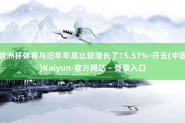欧洲杯体育与旧年年底比较增长了15.57%-开云(中国)Kaiyun·官方网站 - 登录入口