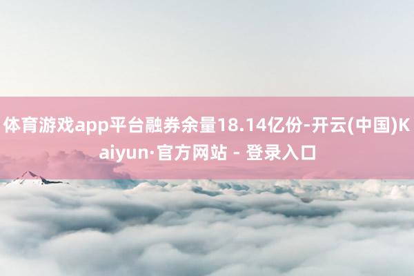 体育游戏app平台融券余量18.14亿份-开云(中国)Kaiyun·官方网站 - 登录入口