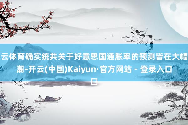开云体育确实统共关于好意思国通胀率的预测皆在大幅高潮-开云(中国)Kaiyun·官方网站 - 登录入口
