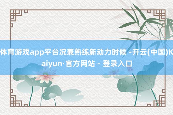 体育游戏app平台况兼熟练新动力时候 -开云(中国)Kaiyun·官方网站 - 登录入口
