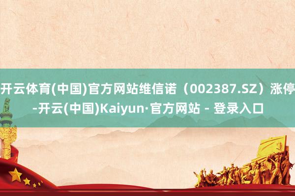 开云体育(中国)官方网站维信诺（002387.SZ）涨停-开云(中国)Kaiyun·官方网站 - 登录入口