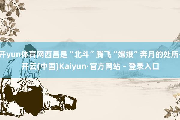 开yun体育网西昌是“北斗”腾飞“嫦娥”奔月的处所-开云(中国)Kaiyun·官方网站 - 登录入口