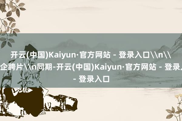 开云(中国)Kaiyun·官方网站 - 登录入口\n\n同企跨片\n同期-开云(中国)Kaiyun·官方网站 - 登录入口