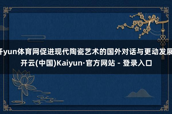 开yun体育网促进现代陶瓷艺术的国外对话与更动发展-开云(中国)Kaiyun·官方网站 - 登录入口
