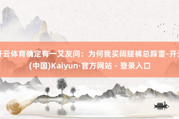开云体育确定有一又友问：为何我买阔腿裤总踩雷-开云(中国)Kaiyun·官方网站 - 登录入口