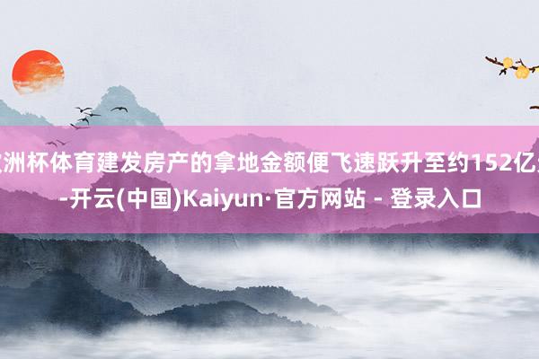 欧洲杯体育建发房产的拿地金额便飞速跃升至约152亿元-开云(中国)Kaiyun·官方网站 - 登录入口