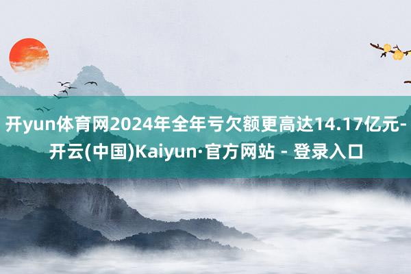 开yun体育网2024年全年亏欠额更高达14.17亿元-开云(中国)Kaiyun·官方网站 - 登录入口