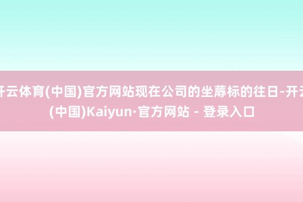 开云体育(中国)官方网站现在公司的坐蓐标的往日-开云(中国)Kaiyun·官方网站 - 登录入口
