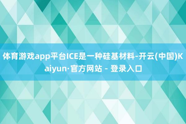 体育游戏app平台ICE是一种硅基材料-开云(中国)Kaiyun·官方网站 - 登录入口