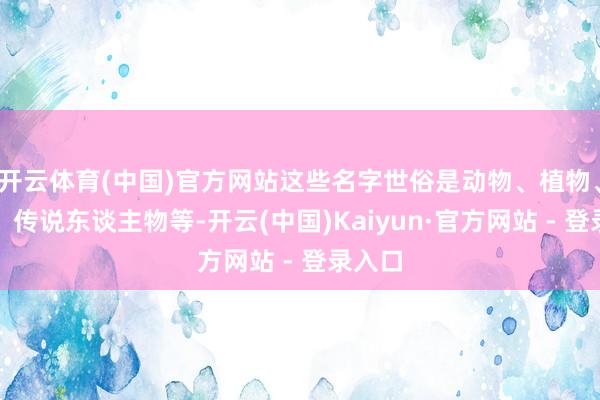 开云体育(中国)官方网站这些名字世俗是动物、植物、地名、传说东谈主物等-开云(中国)Kaiyun·官方网站 - 登录入口
