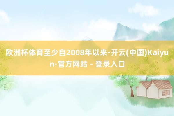 欧洲杯体育至少自2008年以来-开云(中国)Kaiyun·官方网站 - 登录入口