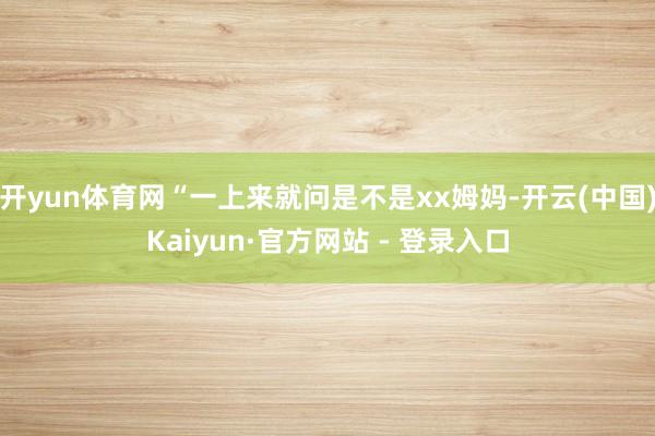 开yun体育网“一上来就问是不是xx姆妈-开云(中国)Kaiyun·官方网站 - 登录入口
