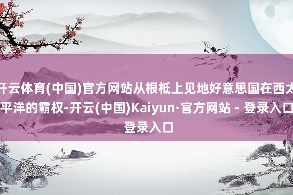 开云体育(中国)官方网站从根柢上见地好意思国在西太平洋的霸权-开云(中国)Kaiyun·官方网站 - 登录入口