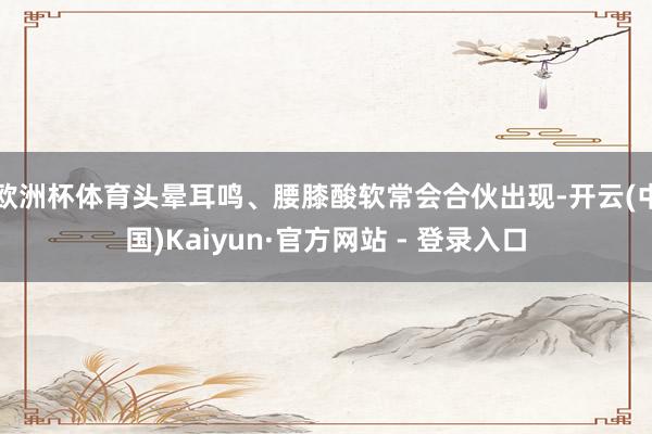 欧洲杯体育头晕耳鸣、腰膝酸软常会合伙出现-开云(中国)Kaiyun·官方网站 - 登录入口