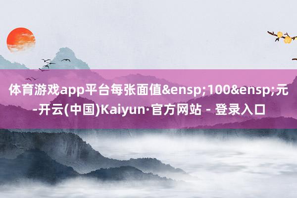 体育游戏app平台每张面值&ensp;100&ensp;元-开云(中国)Kaiyun·官方网站 - 登录入口