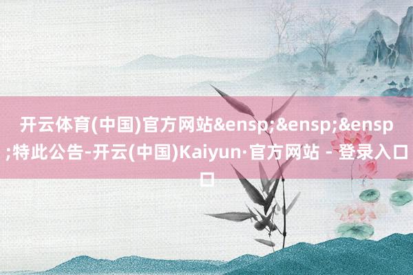 开云体育(中国)官方网站&ensp;&ensp;&ensp;特此公告-开云(中国)Kaiyun·官方网站 - 登录入口
